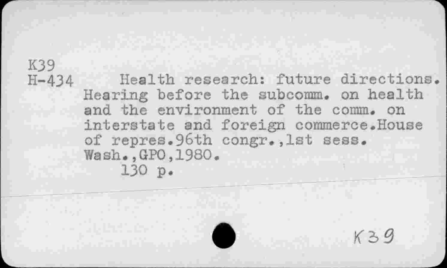 ﻿K39
H-434 Health research: future directions. Hearing before the subcomm. on health and the environment of the comm, on interstate and foreign commerce.House of repres.96th congr,,1st sess. Wash.,GPO,1980.
130 p.
